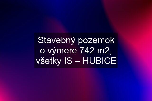 Stavebný pozemok o výmere 742 m2, všetky IS – HUBICE