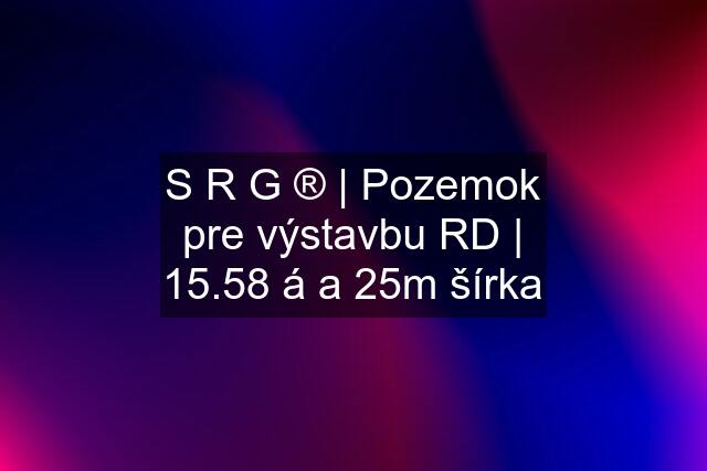 S R G ® | Pozemok pre výstavbu RD | 15.58 á a 25m šírka