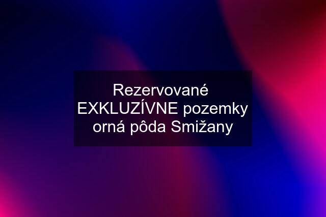 Rezervované  EXKLUZÍVNE pozemky orná pôda Smižany