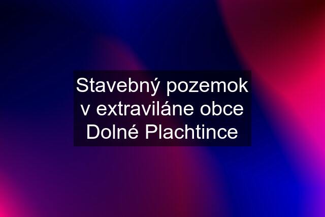 Stavebný pozemok v extraviláne obce Dolné Plachtince