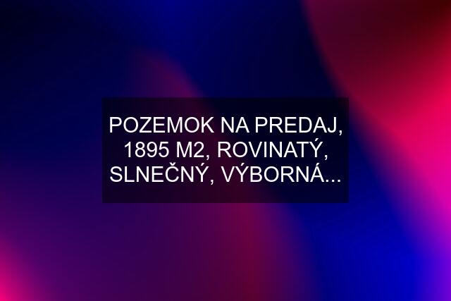 POZEMOK NA PREDAJ, 1895 M2, ROVINATÝ, SLNEČNÝ, VÝBORNÁ...