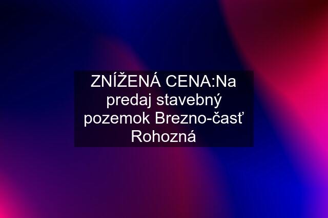 ZNÍŽENÁ CENA:Na predaj stavebný pozemok Brezno-časť Rohozná