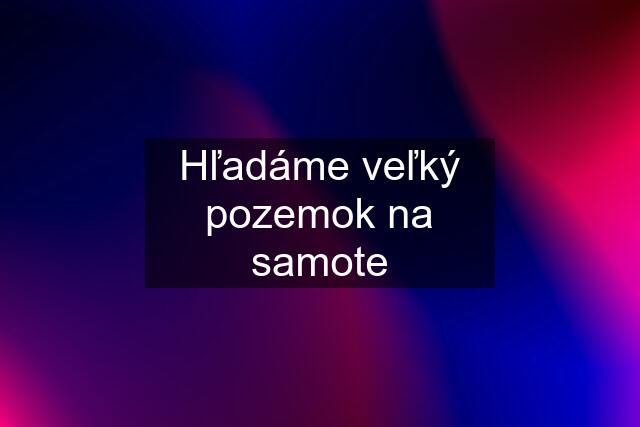 Hľadáme veľký pozemok na samote