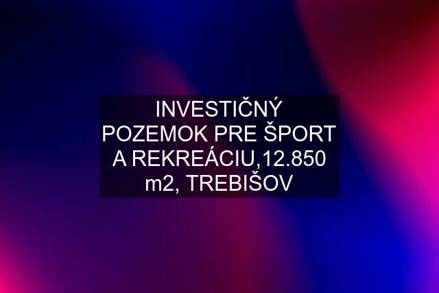 INVESTIČNÝ POZEMOK PRE ŠPORT A REKREÁCIU,12.850 m2, TREBIŠOV