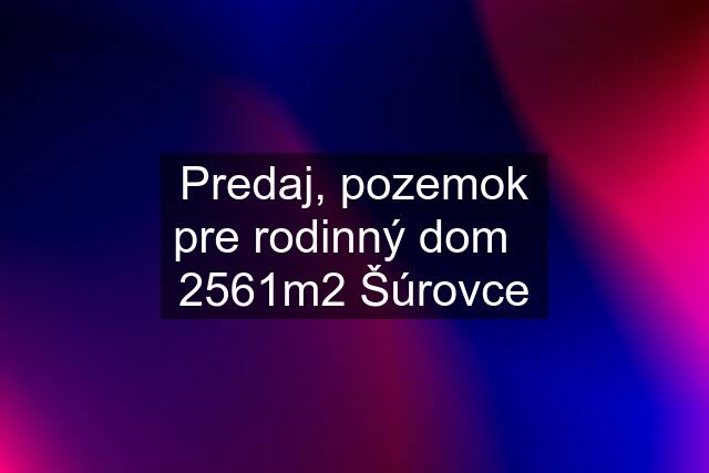 Predaj, pozemok pre rodinný dom   2561m2 Šúrovce