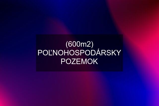 (600m2) POĽNOHOSPODÁRSKY POZEMOK