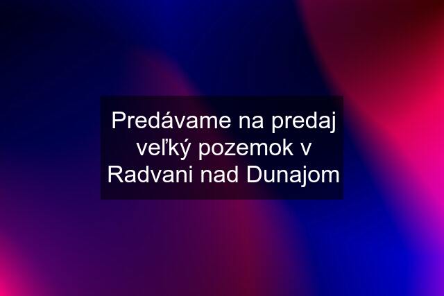 Predávame na predaj veľký pozemok v Radvani nad Dunajom