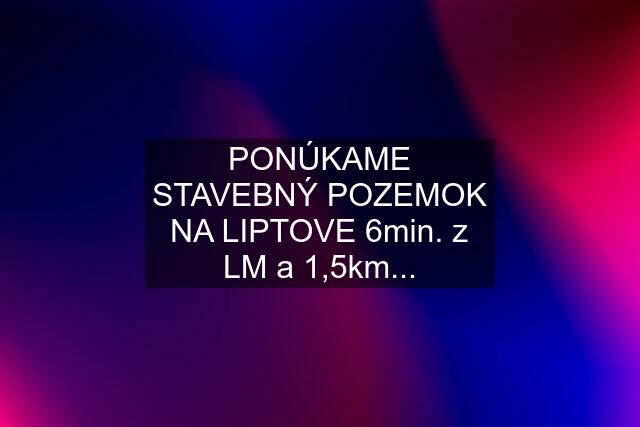 PONÚKAME STAVEBNÝ POZEMOK NA LIPTOVE 6min. z LM a 1,5km...