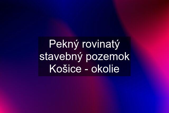 Pekný rovinatý stavebný pozemok Košice - okolie