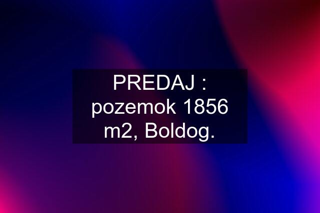 PREDAJ : pozemok 1856 m2, Boldog.