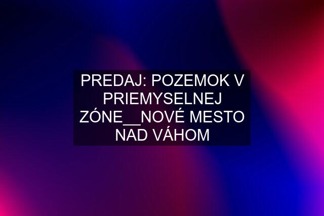 PREDAJ: POZEMOK V PRIEMYSELNEJ ZÓNE__NOVÉ MESTO NAD VÁHOM