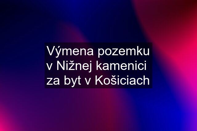 Výmena pozemku v Nižnej kamenici  za byt v Košiciach