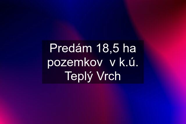 Predám 18,5 ha pozemkov  v k.ú. Teplý Vrch