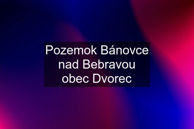 Pozemok Bánovce nad Bebravou obec Dvorec