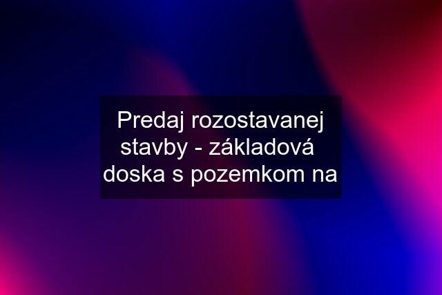 Predaj rozostavanej stavby - základová  doska s pozemkom na