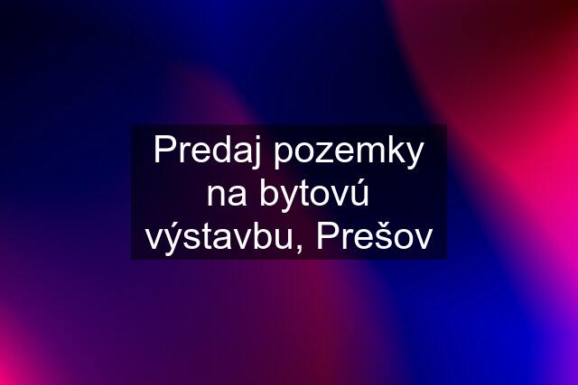 Predaj pozemky na bytovú výstavbu, Prešov