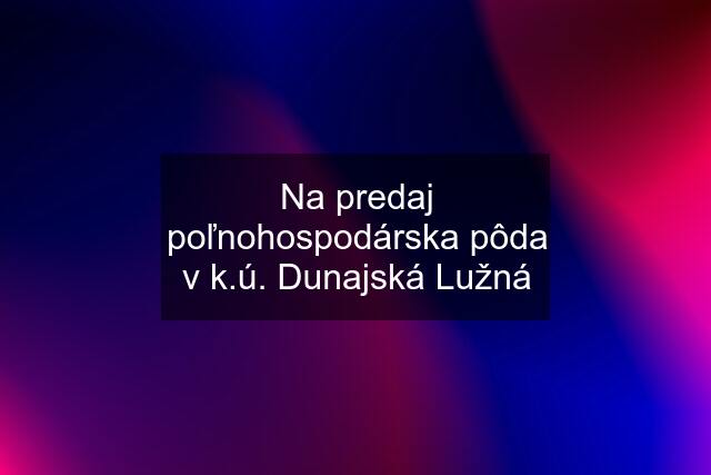 Na predaj poľnohospodárska pôda v k.ú. Dunajská Lužná