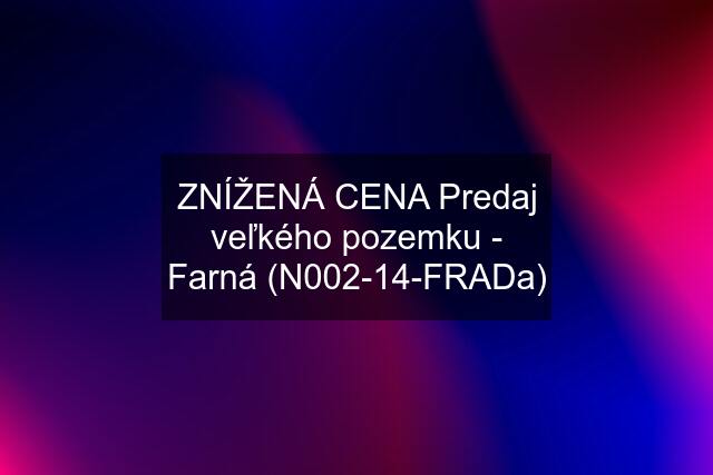 ZNÍŽENÁ CENA Predaj veľkého pozemku - Farná (N002-14-FRADa)