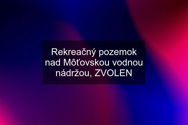 Rekreačný pozemok nad Môťovskou vodnou nádržou, ZVOLEN