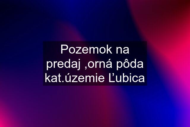 Pozemok na predaj ,orná pôda kat.územie Ľubica