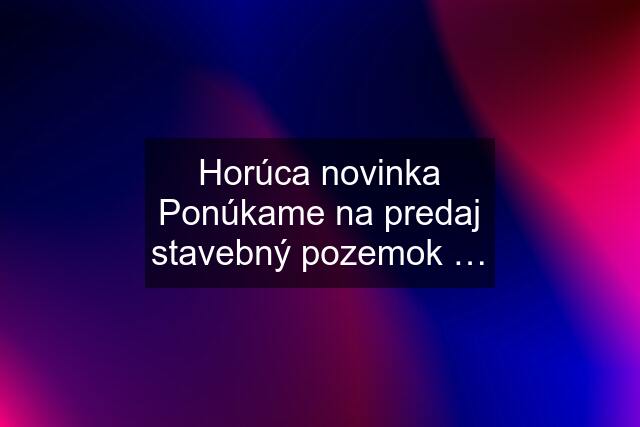 Horúca novinka Ponúkame na predaj stavebný pozemok …