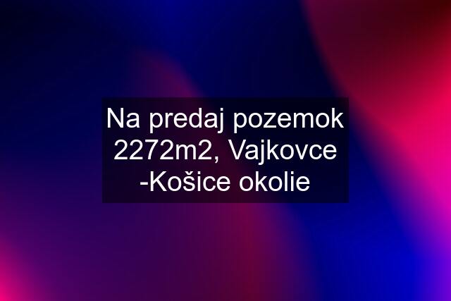 Na predaj pozemok 2272m2, Vajkovce -Košice okolie