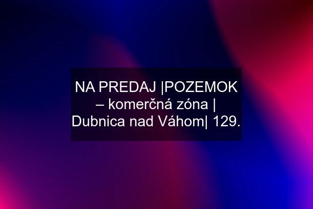 NA PREDAJ |POZEMOK – komerčná zóna | Dubnica nad Váhom| 129.