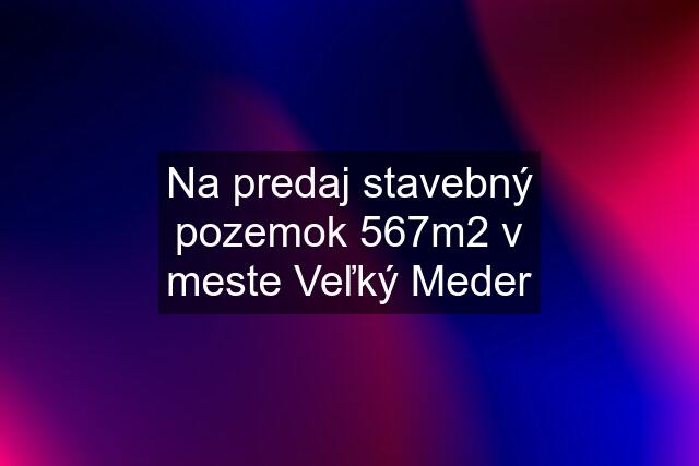 Na predaj stavebný pozemok 567m2 v meste Veľký Meder