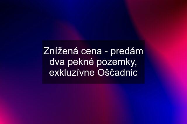 Znížená cena - predám dva pekné pozemky, exkluzívne Oščadnic