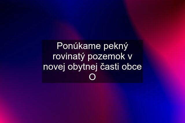 Ponúkame pekný rovinatý pozemok v novej obytnej časti obce O