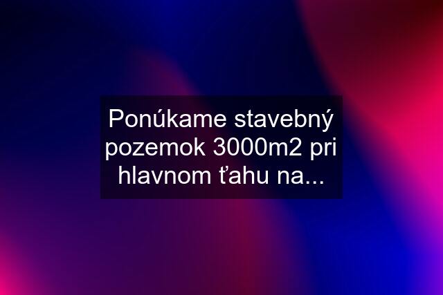 Ponúkame stavebný pozemok 3000m2 pri hlavnom ťahu na...