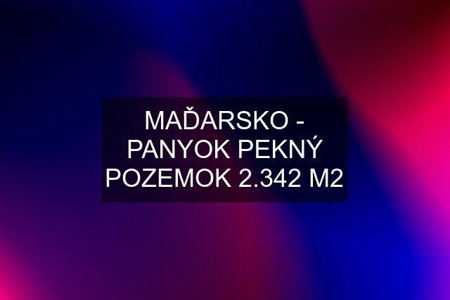 MAĎARSKO - PANYOK PEKNÝ POZEMOK 2.342 M2