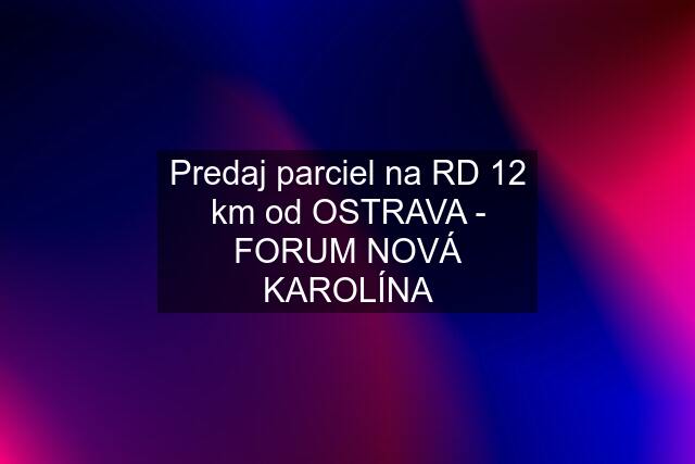 Predaj parciel na RD 12 km od OSTRAVA - FORUM NOVÁ KAROLÍNA