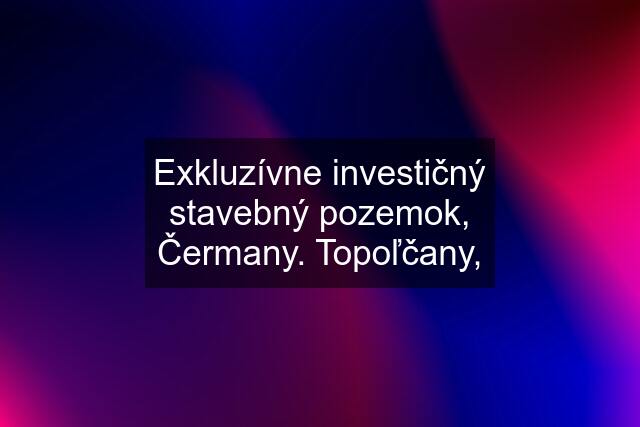 Exkluzívne investičný stavebný pozemok, Čermany. Topoľčany,