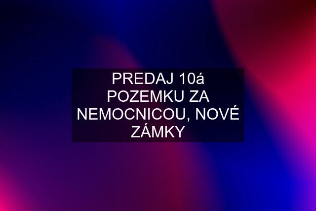 PREDAJ 10á POZEMKU ZA NEMOCNICOU, NOVÉ ZÁMKY