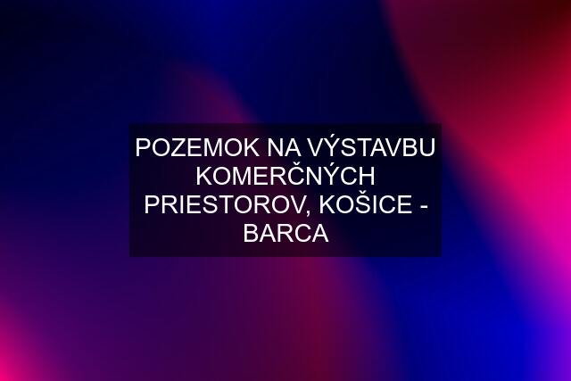 POZEMOK NA VÝSTAVBU KOMERČNÝCH PRIESTOROV, KOŠICE - BARCA