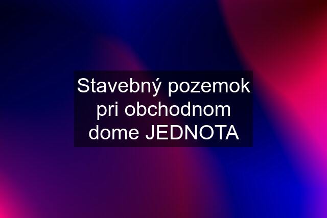 Stavebný pozemok pri obchodnom dome JEDNOTA