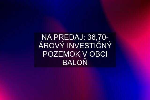 NA PREDAJ: 36,70- ÁROVÝ INVESTIČNÝ POZEMOK V OBCI BALOŇ