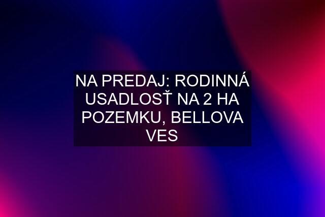 NA PREDAJ: RODINNÁ USADLOSŤ NA 2 HA POZEMKU, BELLOVA VES