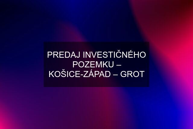 PREDAJ INVESTIČNÉHO POZEMKU – KOŠICE-ZÁPAD – GROT