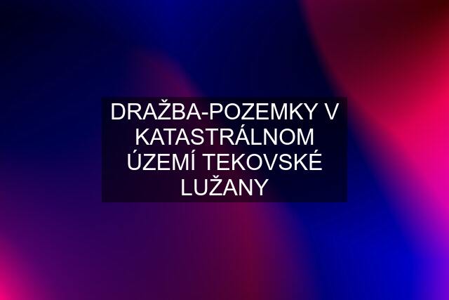 DRAŽBA-POZEMKY V KATASTRÁLNOM ÚZEMÍ TEKOVSKÉ LUŽANY