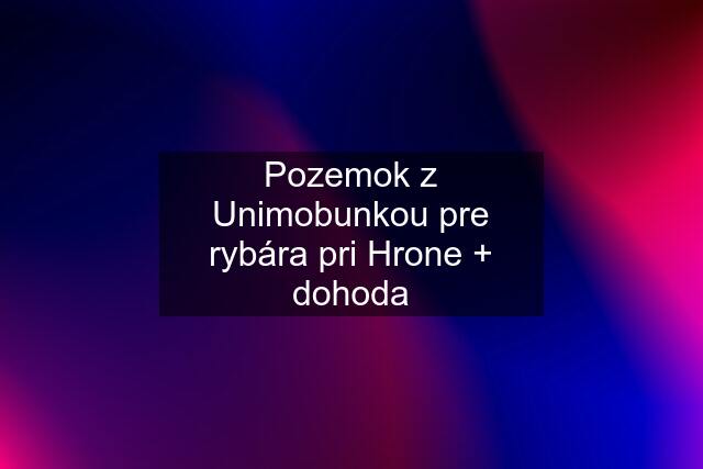 Pozemok z Unimobunkou pre rybára pri Hrone + dohoda