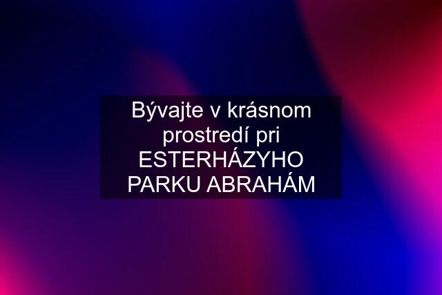 Bývajte v krásnom prostredí pri ESTERHÁZYHO PARKU ABRAHÁM