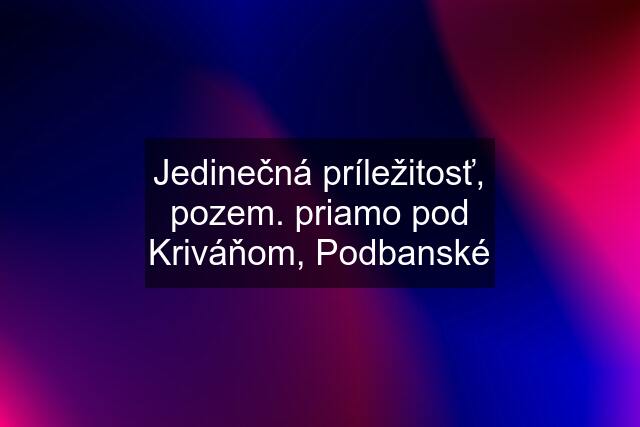 Jedinečná príležitosť, pozem. priamo pod Kriváňom, Podbanské