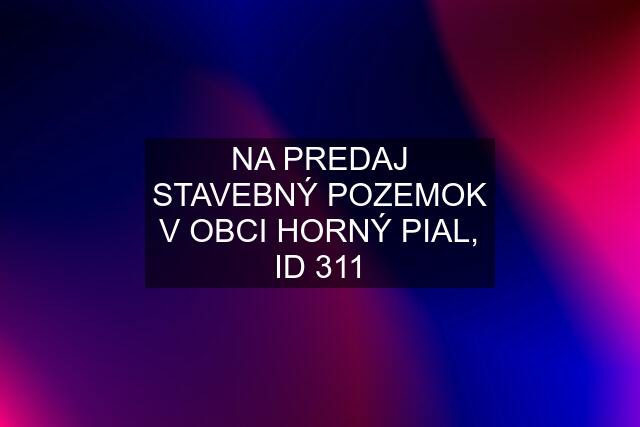 NA PREDAJ STAVEBNÝ POZEMOK V OBCI HORNÝ PIAL, ID 311