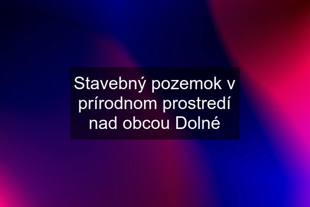 Stavebný pozemok v prírodnom prostredí nad obcou Dolné