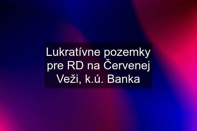 Lukratívne pozemky pre RD na Červenej Veži, k.ú. Banka