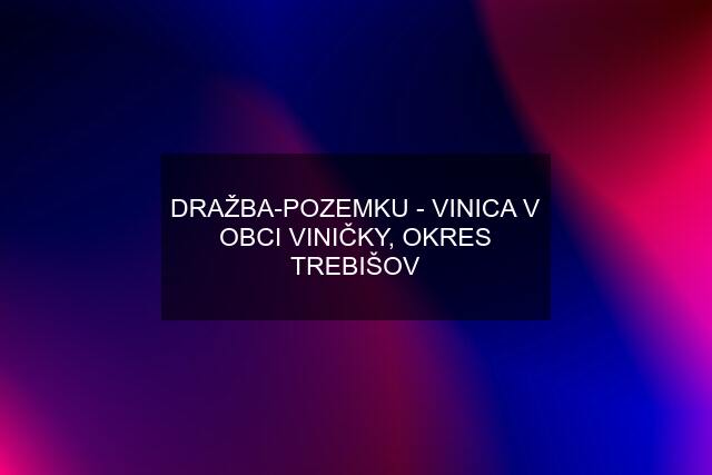 DRAŽBA-POZEMKU - VINICA V OBCI VINIČKY, OKRES TREBIŠOV