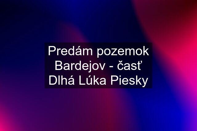 Predám pozemok Bardejov - časť Dlhá Lúka Piesky