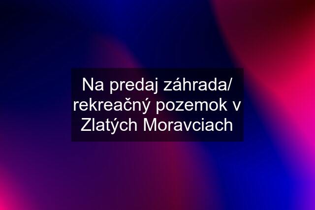 Na predaj záhrada/ rekreačný pozemok v Zlatých Moravciach